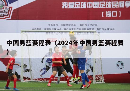 中国男篮赛程表（2024年中国男篮赛程表）